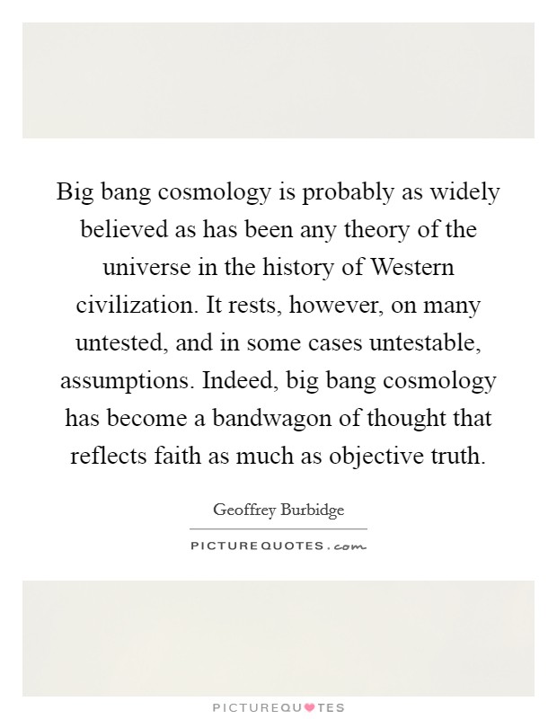 Big bang cosmology is probably as widely believed as has been any theory of the universe in the history of Western civilization. It rests, however, on many untested, and in some cases untestable, assumptions. Indeed, big bang cosmology has become a bandwagon of thought that reflects faith as much as objective truth Picture Quote #1