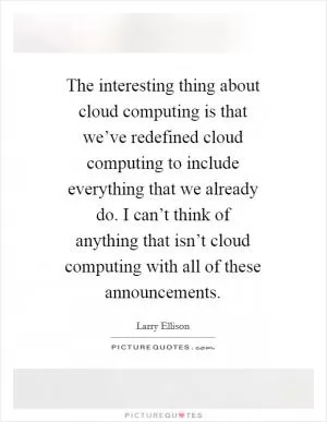 The interesting thing about cloud computing is that we’ve redefined cloud computing to include everything that we already do. I can’t think of anything that isn’t cloud computing with all of these announcements Picture Quote #1