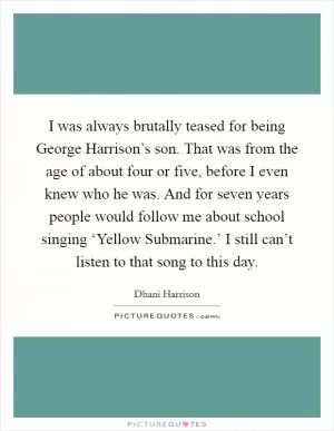 I was always brutally teased for being George Harrison’s son. That was from the age of about four or five, before I even knew who he was. And for seven years people would follow me about school singing ‘Yellow Submarine.’ I still can’t listen to that song to this day Picture Quote #1