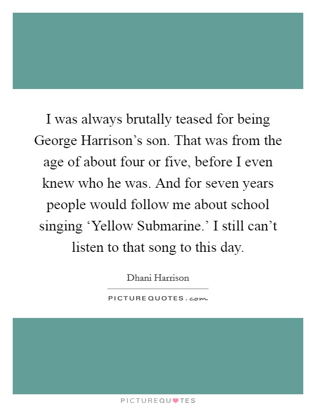 I was always brutally teased for being George Harrison's son. That was from the age of about four or five, before I even knew who he was. And for seven years people would follow me about school singing ‘Yellow Submarine.' I still can't listen to that song to this day Picture Quote #1