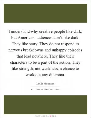 I understand why creative people like dark, but American audiences don’t like dark. They like story. They do not respond to nervous breakdowns and unhappy episodes that lead nowhere. They like their characters to be a part of the action. They like strength, not weakness, a chance to work out any dilemma Picture Quote #1