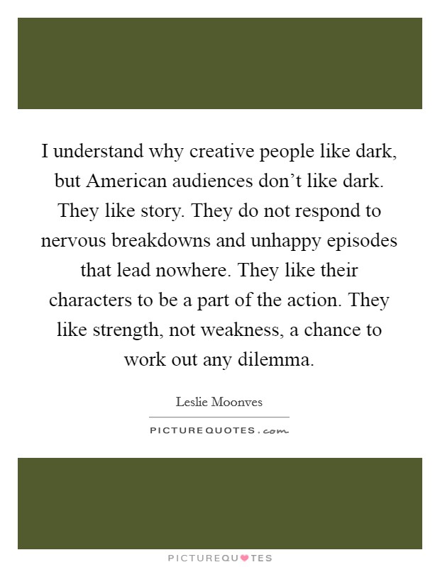 I understand why creative people like dark, but American audiences don't like dark. They like story. They do not respond to nervous breakdowns and unhappy episodes that lead nowhere. They like their characters to be a part of the action. They like strength, not weakness, a chance to work out any dilemma Picture Quote #1