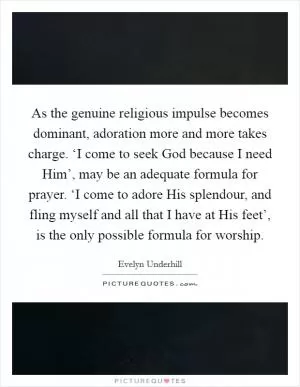As the genuine religious impulse becomes dominant, adoration more and more takes charge. ‘I come to seek God because I need Him’, may be an adequate formula for prayer. ‘I come to adore His splendour, and fling myself and all that I have at His feet’, is the only possible formula for worship Picture Quote #1
