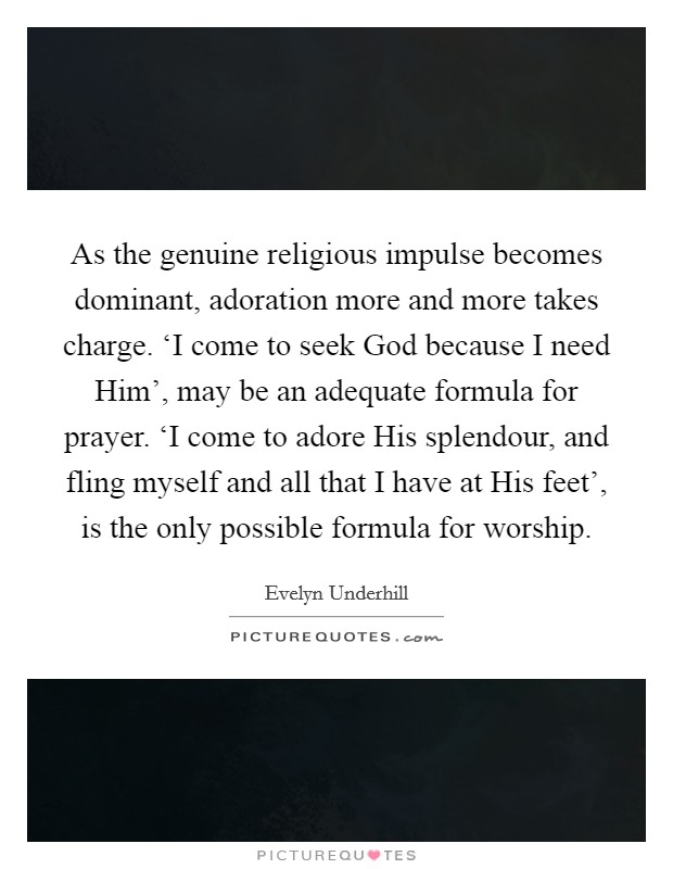 As the genuine religious impulse becomes dominant, adoration more and more takes charge. ‘I come to seek God because I need Him', may be an adequate formula for prayer. ‘I come to adore His splendour, and fling myself and all that I have at His feet', is the only possible formula for worship Picture Quote #1