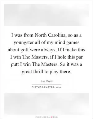 I was from North Carolina, so as a youngster all of my mind games about golf were always, If I make this I win The Masters, if I hole this par putt I win The Masters. So it was a great thrill to play there Picture Quote #1