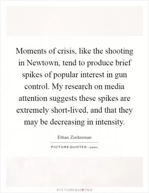 Moments of crisis, like the shooting in Newtown, tend to produce brief spikes of popular interest in gun control. My research on media attention suggests these spikes are extremely short-lived, and that they may be decreasing in intensity Picture Quote #1