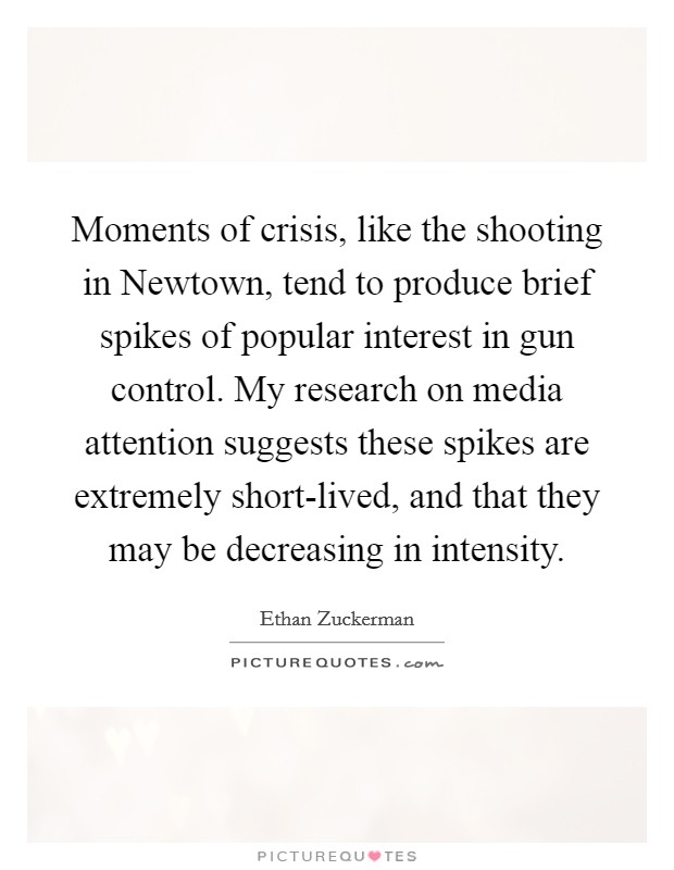 Moments of crisis, like the shooting in Newtown, tend to produce brief spikes of popular interest in gun control. My research on media attention suggests these spikes are extremely short-lived, and that they may be decreasing in intensity Picture Quote #1