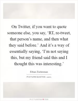 On Twitter, if you want to quote someone else, you say, ‘RT, re-tweet, that person’s name, and then what they said before.’ And it’s a way of essentially saying, ‘I’m not saying this, but my friend said this and I thought this was interesting.’ Picture Quote #1