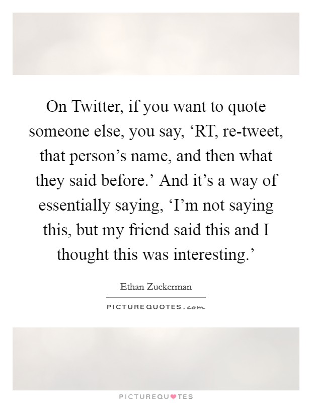 On Twitter, if you want to quote someone else, you say, ‘RT, re-tweet, that person's name, and then what they said before.' And it's a way of essentially saying, ‘I'm not saying this, but my friend said this and I thought this was interesting.' Picture Quote #1