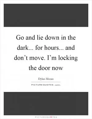 Go and lie down in the dark... for hours... and don’t move. I’m locking the door now Picture Quote #1
