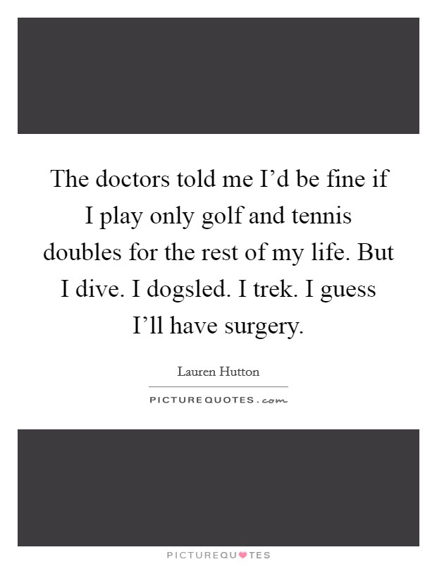 The doctors told me I'd be fine if I play only golf and tennis doubles for the rest of my life. But I dive. I dogsled. I trek. I guess I'll have surgery Picture Quote #1