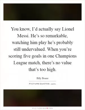 You know, I’d actually say Lionel Messi. He’s so remarkable, watching him play he’s probably still undervalued. When you’re scoring five goals in one Champions League match, there’s no value that’s too high Picture Quote #1