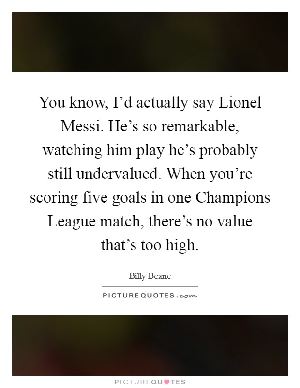 You know, I'd actually say Lionel Messi. He's so remarkable, watching him play he's probably still undervalued. When you're scoring five goals in one Champions League match, there's no value that's too high Picture Quote #1