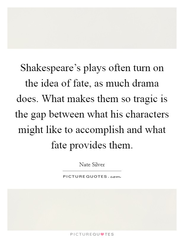 Shakespeare's plays often turn on the idea of fate, as much drama does. What makes them so tragic is the gap between what his characters might like to accomplish and what fate provides them Picture Quote #1