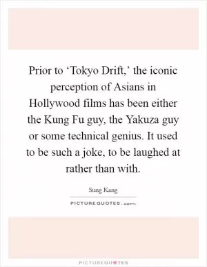 Prior to ‘Tokyo Drift,’ the iconic perception of Asians in Hollywood films has been either the Kung Fu guy, the Yakuza guy or some technical genius. It used to be such a joke, to be laughed at rather than with Picture Quote #1