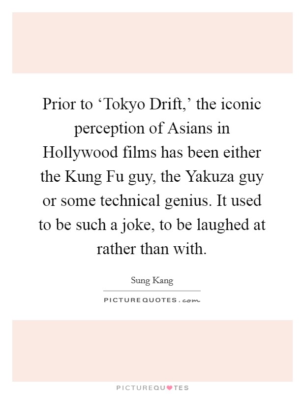 Prior to ‘Tokyo Drift,' the iconic perception of Asians in Hollywood films has been either the Kung Fu guy, the Yakuza guy or some technical genius. It used to be such a joke, to be laughed at rather than with Picture Quote #1