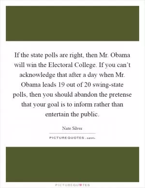 If the state polls are right, then Mr. Obama will win the Electoral College. If you can’t acknowledge that after a day when Mr. Obama leads 19 out of 20 swing-state polls, then you should abandon the pretense that your goal is to inform rather than entertain the public Picture Quote #1