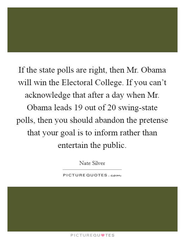 If the state polls are right, then Mr. Obama will win the Electoral College. If you can't acknowledge that after a day when Mr. Obama leads 19 out of 20 swing-state polls, then you should abandon the pretense that your goal is to inform rather than entertain the public Picture Quote #1