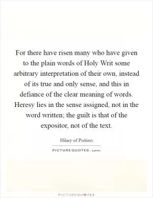 For there have risen many who have given to the plain words of Holy Writ some arbitrary interpretation of their own, instead of its true and only sense, and this in defiance of the clear meaning of words. Heresy lies in the sense assigned, not in the word written; the guilt is that of the expositor, not of the text Picture Quote #1
