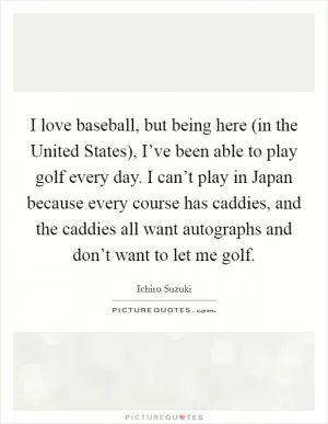 I love baseball, but being here (in the United States), I’ve been able to play golf every day. I can’t play in Japan because every course has caddies, and the caddies all want autographs and don’t want to let me golf Picture Quote #1