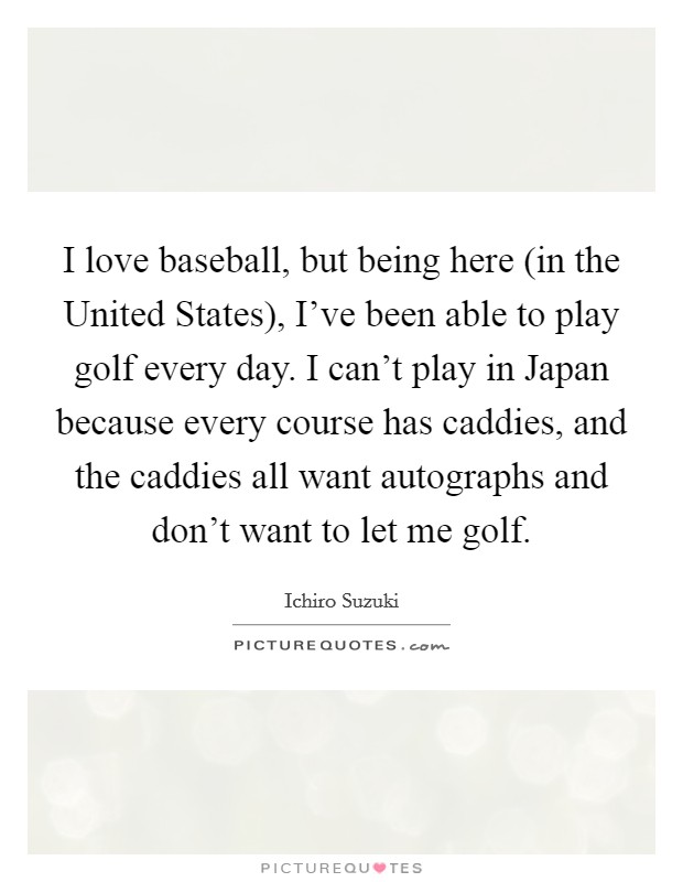 I love baseball, but being here (in the United States), I've been able to play golf every day. I can't play in Japan because every course has caddies, and the caddies all want autographs and don't want to let me golf Picture Quote #1
