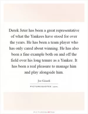 Derek Jeter has been a great representative of what the Yankees have stood for over the years. He has been a team player who has only cared about winning. He has also been a fine example both on and off the field over his long tenure as a Yankee. It has been a real pleasure to manage him and play alongside him Picture Quote #1