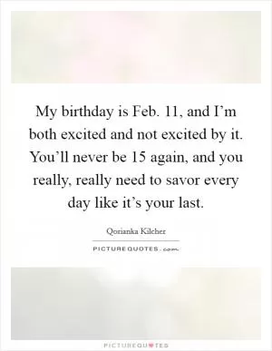 My birthday is Feb. 11, and I’m both excited and not excited by it. You’ll never be 15 again, and you really, really need to savor every day like it’s your last Picture Quote #1
