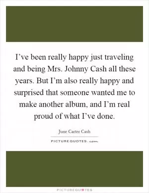 I’ve been really happy just traveling and being Mrs. Johnny Cash all these years. But I’m also really happy and surprised that someone wanted me to make another album, and I’m real proud of what I’ve done Picture Quote #1
