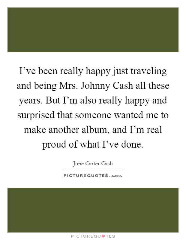 I've been really happy just traveling and being Mrs. Johnny Cash all these years. But I'm also really happy and surprised that someone wanted me to make another album, and I'm real proud of what I've done Picture Quote #1