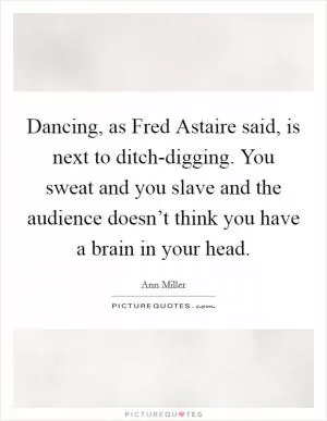 Dancing, as Fred Astaire said, is next to ditch-digging. You sweat and you slave and the audience doesn’t think you have a brain in your head Picture Quote #1