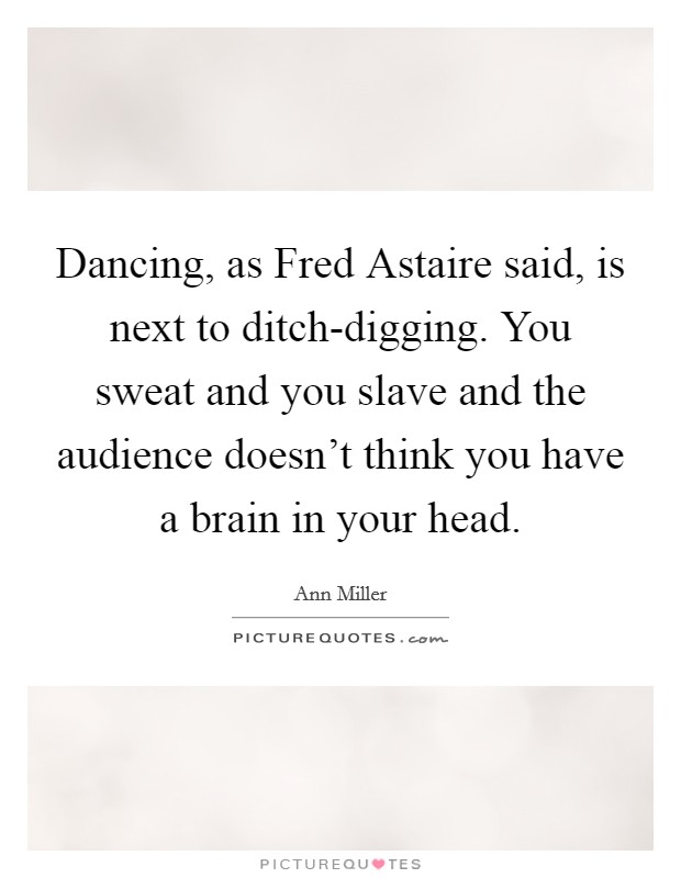 Dancing, as Fred Astaire said, is next to ditch-digging. You sweat and you slave and the audience doesn't think you have a brain in your head Picture Quote #1