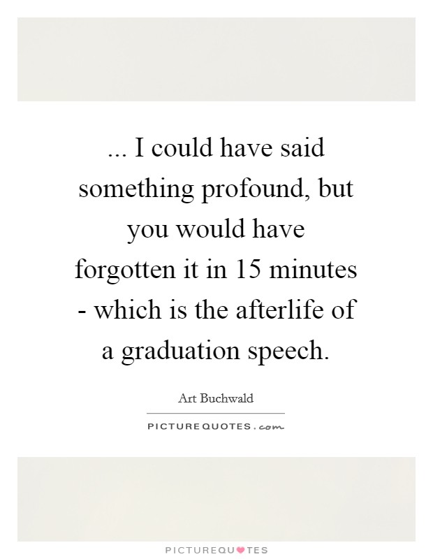 ... I could have said something profound, but you would have forgotten it in 15 minutes - which is the afterlife of a graduation speech Picture Quote #1