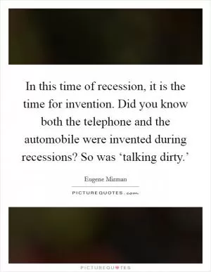 In this time of recession, it is the time for invention. Did you know both the telephone and the automobile were invented during recessions? So was ‘talking dirty.’ Picture Quote #1