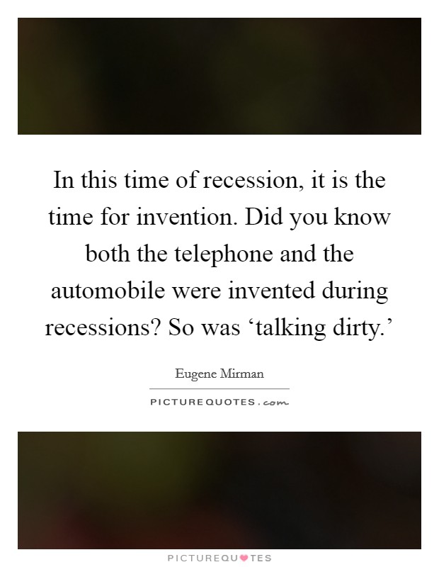 In this time of recession, it is the time for invention. Did you know both the telephone and the automobile were invented during recessions? So was ‘talking dirty.' Picture Quote #1