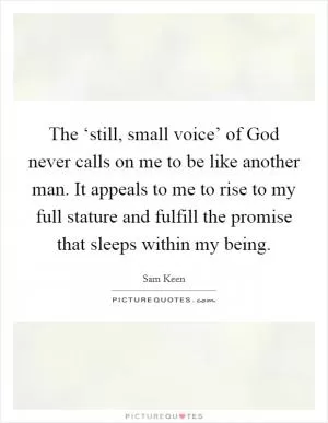 The ‘still, small voice’ of God never calls on me to be like another man. It appeals to me to rise to my full stature and fulfill the promise that sleeps within my being Picture Quote #1