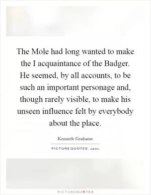 The Mole had long wanted to make the I acquaintance of the Badger. He seemed, by all accounts, to be such an important personage and, though rarely visible, to make his unseen influence felt by everybody about the place Picture Quote #1