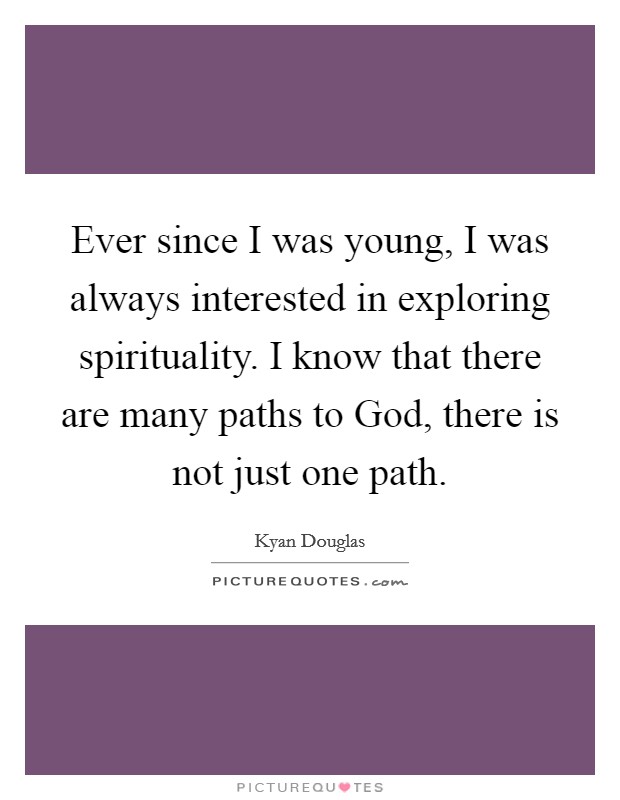 Ever since I was young, I was always interested in exploring spirituality. I know that there are many paths to God, there is not just one path Picture Quote #1