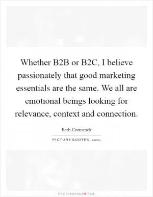 Whether B2B or B2C, I believe passionately that good marketing essentials are the same. We all are emotional beings looking for relevance, context and connection Picture Quote #1
