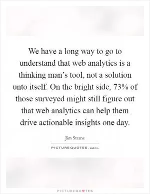 We have a long way to go to understand that web analytics is a thinking man’s tool, not a solution unto itself. On the bright side, 73% of those surveyed might still figure out that web analytics can help them drive actionable insights one day Picture Quote #1