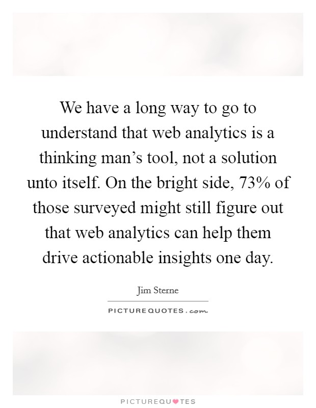 We have a long way to go to understand that web analytics is a thinking man's tool, not a solution unto itself. On the bright side, 73% of those surveyed might still figure out that web analytics can help them drive actionable insights one day Picture Quote #1