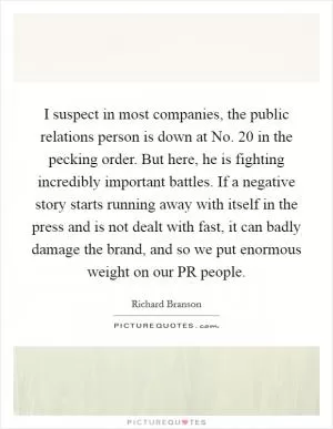 I suspect in most companies, the public relations person is down at No. 20 in the pecking order. But here, he is fighting incredibly important battles. If a negative story starts running away with itself in the press and is not dealt with fast, it can badly damage the brand, and so we put enormous weight on our PR people Picture Quote #1