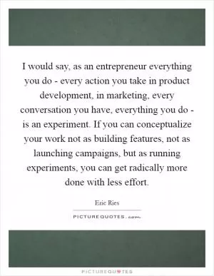 I would say, as an entrepreneur everything you do - every action you take in product development, in marketing, every conversation you have, everything you do - is an experiment. If you can conceptualize your work not as building features, not as launching campaigns, but as running experiments, you can get radically more done with less effort Picture Quote #1