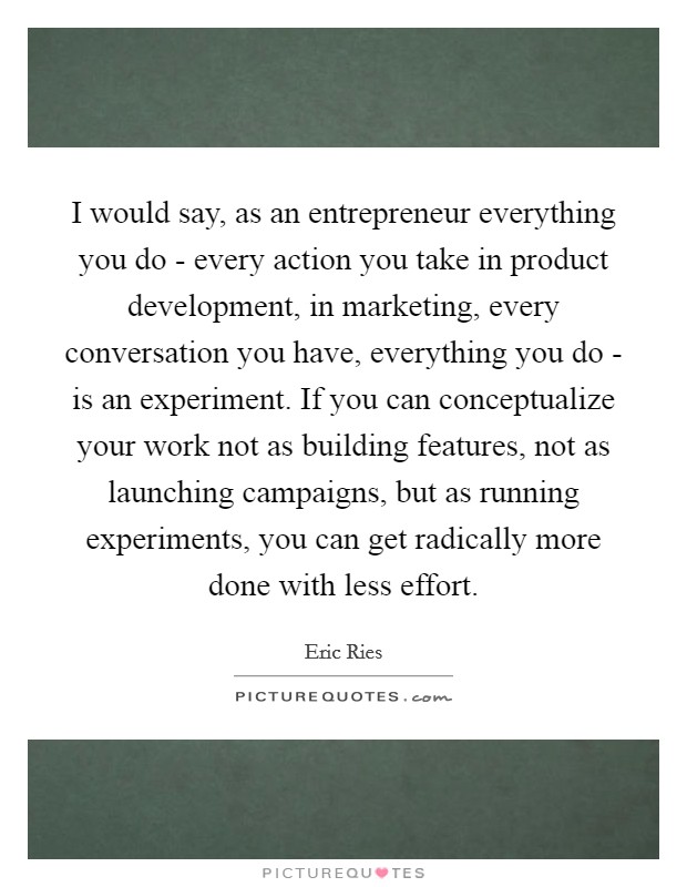 I would say, as an entrepreneur everything you do - every action you take in product development, in marketing, every conversation you have, everything you do - is an experiment. If you can conceptualize your work not as building features, not as launching campaigns, but as running experiments, you can get radically more done with less effort Picture Quote #1