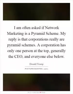 I am often asked if Network Marketing is a Pyramid Scheme. My reply is that corporations really are pyramid schemes. A corporation has only one person at the top, generally the CEO, and everyone else below Picture Quote #1
