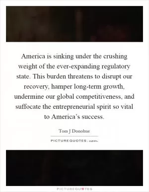 America is sinking under the crushing weight of the ever-expanding regulatory state. This burden threatens to disrupt our recovery, hamper long-term growth, undermine our global competitiveness, and suffocate the entrepreneurial spirit so vital to America’s success Picture Quote #1