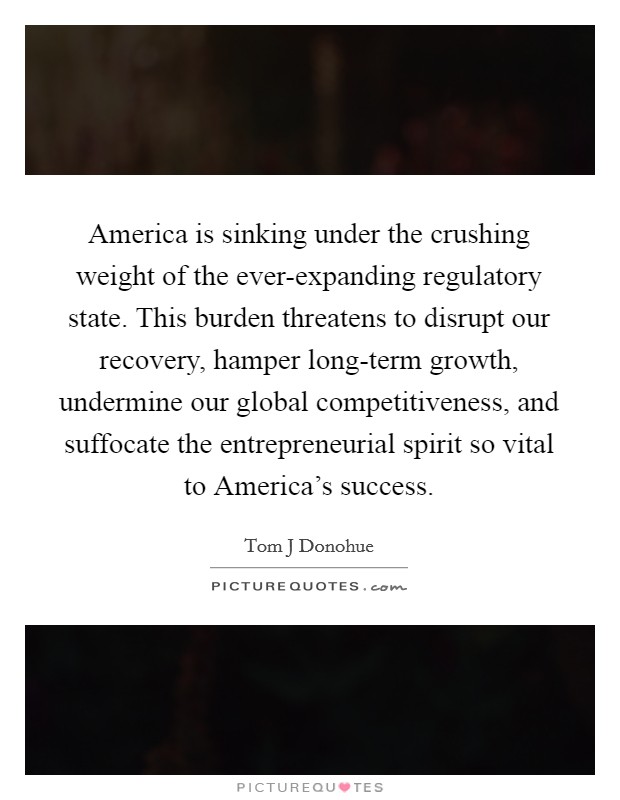 America is sinking under the crushing weight of the ever-expanding regulatory state. This burden threatens to disrupt our recovery, hamper long-term growth, undermine our global competitiveness, and suffocate the entrepreneurial spirit so vital to America's success Picture Quote #1