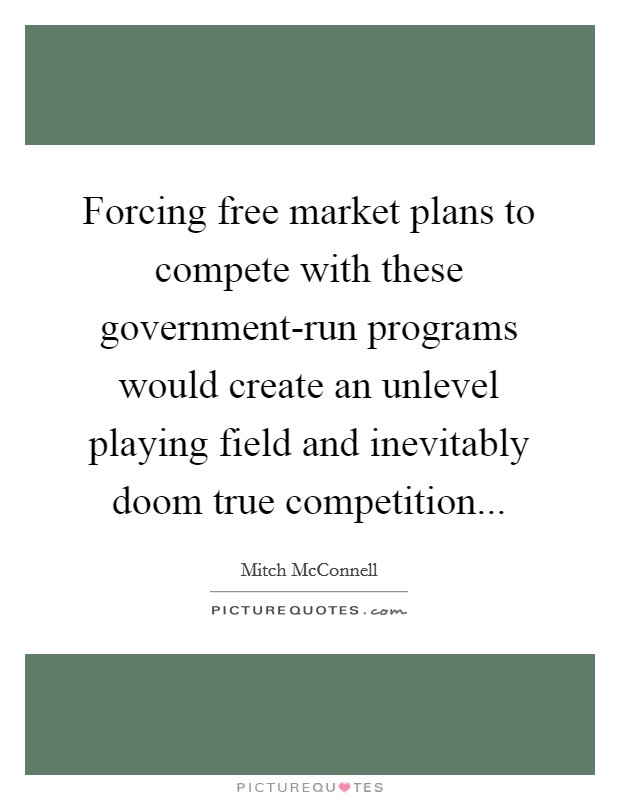 Forcing free market plans to compete with these government-run programs would create an unlevel playing field and inevitably doom true competition Picture Quote #1