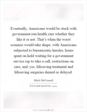 Eventually, Americans would be stuck with government-run health care whether they like it or not. That’s when the worst scenario would take shape, with Americans subjected to bureaucratic hassles, hours spent on hold waiting for a government service rep to take a call, restrictions on care, and, yes, lifesaving treatment and lifesaving surgeries denied or delayed Picture Quote #1