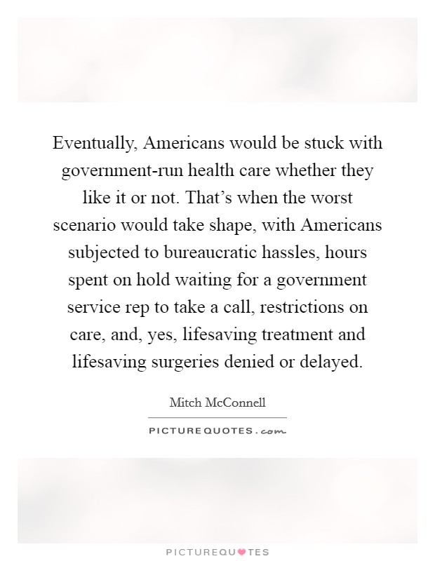 Eventually, Americans would be stuck with government-run health care whether they like it or not. That's when the worst scenario would take shape, with Americans subjected to bureaucratic hassles, hours spent on hold waiting for a government service rep to take a call, restrictions on care, and, yes, lifesaving treatment and lifesaving surgeries denied or delayed Picture Quote #1