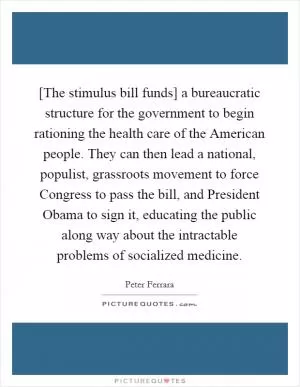 [The stimulus bill funds] a bureaucratic structure for the government to begin rationing the health care of the American people. They can then lead a national, populist, grassroots movement to force Congress to pass the bill, and President Obama to sign it, educating the public along way about the intractable problems of socialized medicine Picture Quote #1